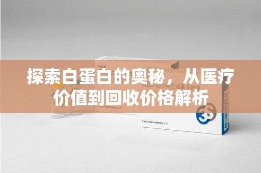 上海探索白蛋白的奥秘，从医疗价值到回收价格解析
