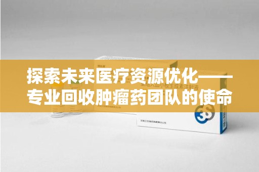 上海探索未来医疗资源优化——专业回收肿瘤药团队的使命与挑战