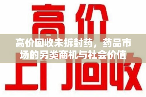 上海高价回收未拆封药，药品市场的另类商机与社会价值