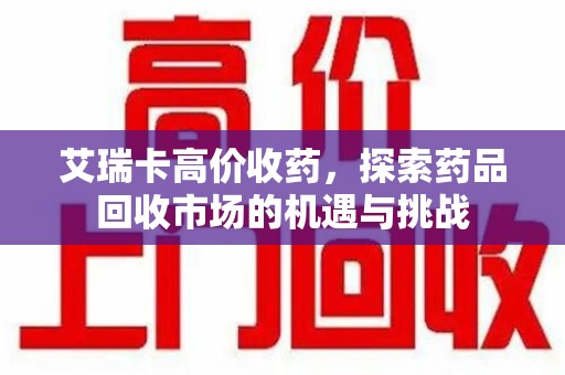 上海艾瑞卡高价收药，探索药品回收市场的机遇与挑战