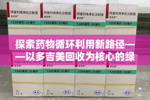 上海探索药物循环利用新路径——以多吉美回收为核心的绿色发展观