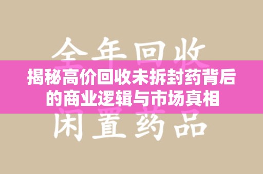 上海揭秘高价回收未拆封药背后的商业逻辑与市场真相