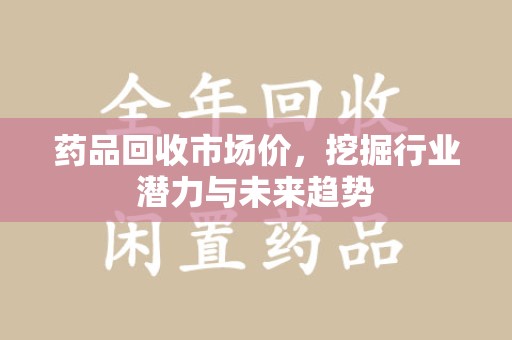 上海药品回收市场价，挖掘行业潜力与未来趋势