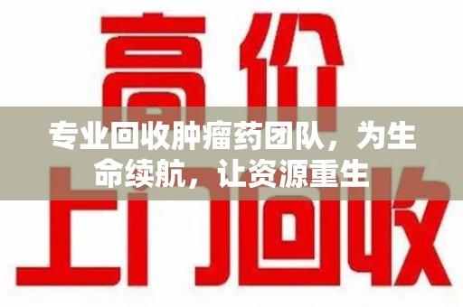 上海专业回收肿瘤药团队，为生命续航，让资源重生