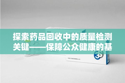 上海探索药品回收中的质量检测关键——保障公众健康的基石