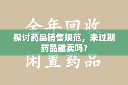 上海探讨药品销售规范，未过期药品能卖吗？