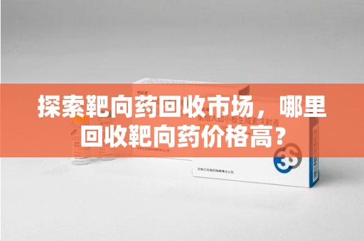 上海探索靶向药回收市场，哪里回收靶向药价格高？