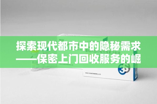 上海探索现代都市中的隐秘需求——保密上门回收服务的崛起与未来
