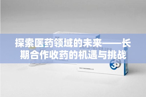 上海探索医药领域的未来——长期合作收药的机遇与挑战