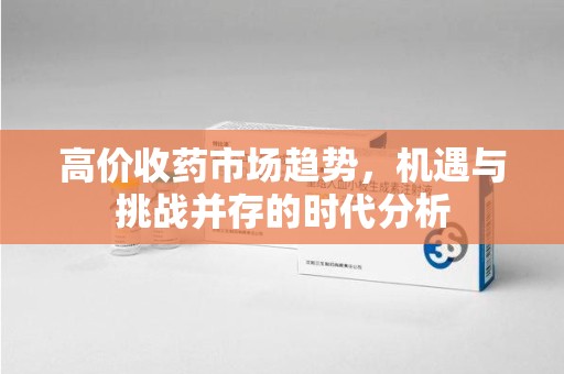 上海高价收药市场趋势，机遇与挑战并存的时代分析