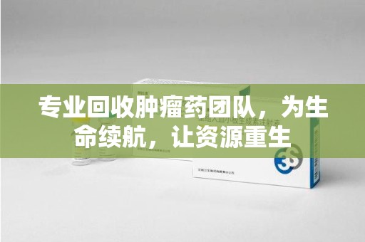 上海专业回收肿瘤药团队，为生命续航，让资源重生