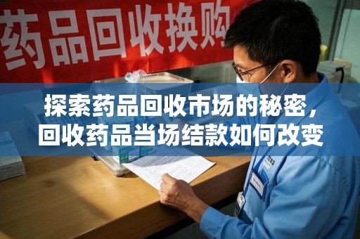 上海探索药品回收市场的秘密，回收药品当场结款如何改变行业规则