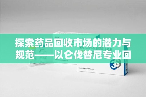 上海探索药品回收市场的潜力与规范——以仑伐替尼专业回收为例